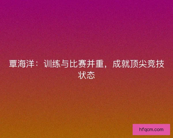 覃海洋：训练与比赛并重，成就顶尖竞技状态