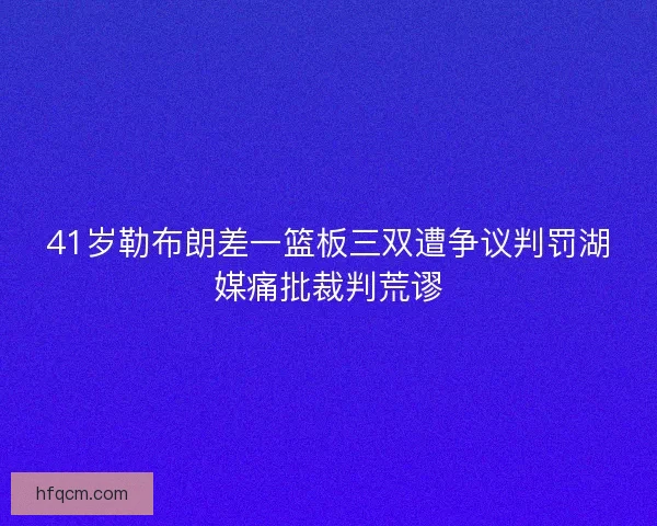 41岁勒布朗差一篮板三双遭争议判罚湖媒痛批裁判荒谬
