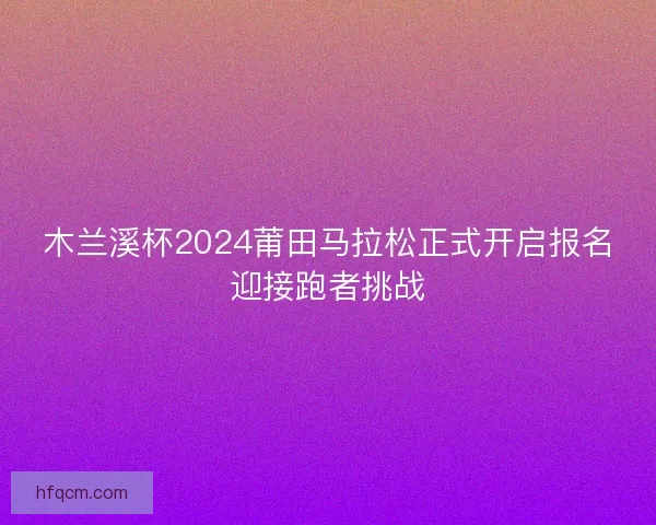 木兰溪杯2024莆田马拉松正式开启报名迎接跑者挑战