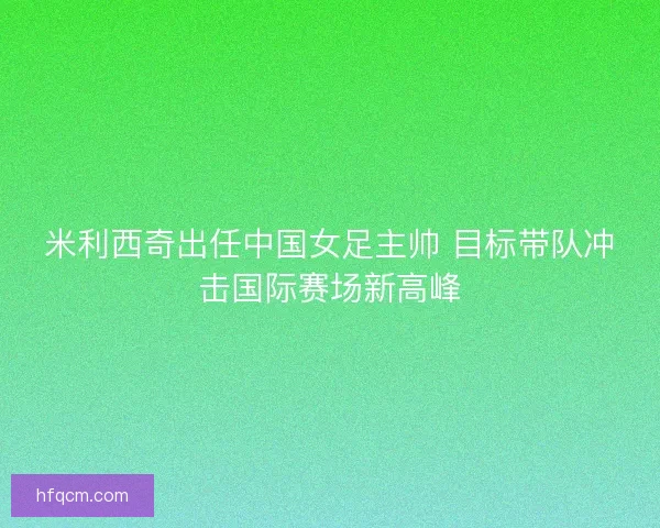 米利西奇出任中国女足主帅 目标带队冲击国际赛场新高峰
