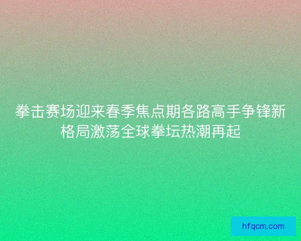 拳击赛场迎来春季焦点期各路高手争锋新格局激荡全球拳坛热潮再起