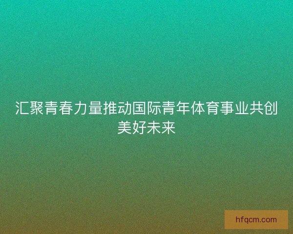 汇聚青春力量推动国际青年体育事业共创美好未来