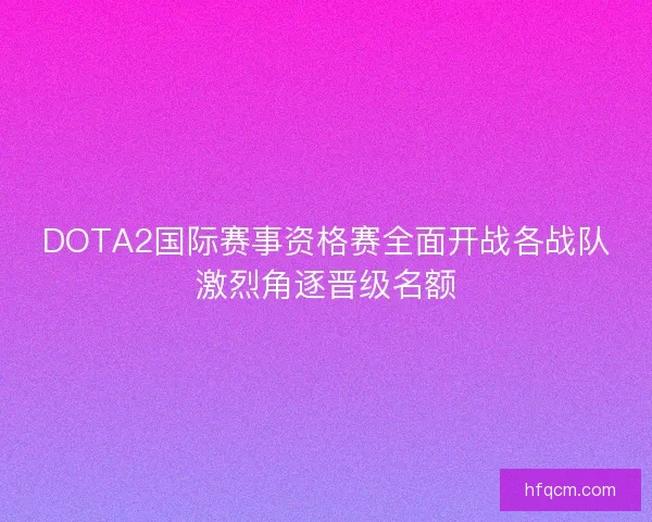 DOTA2国际赛事资格赛全面开战各战队激烈角逐晋级名额