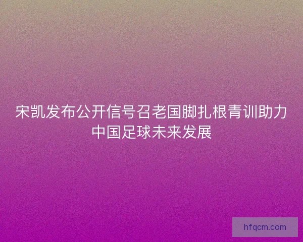 宋凯发布公开信号召老国脚扎根青训助力中国足球未来发展