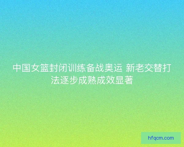 中国女篮封闭训练备战奥运 新老交替打法逐步成熟成效显著