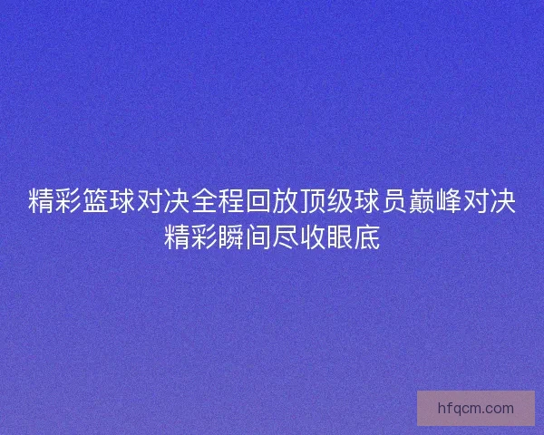 精彩篮球对决全程回放顶级球员巅峰对决精彩瞬间尽收眼底