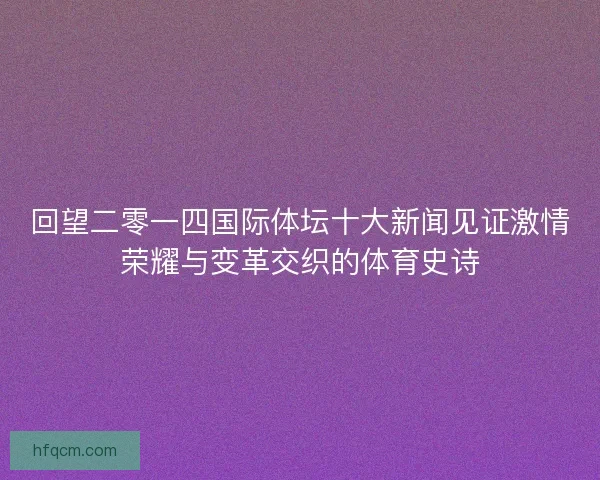 回望二零一四国际体坛十大新闻见证激情荣耀与变革交织的体育史诗