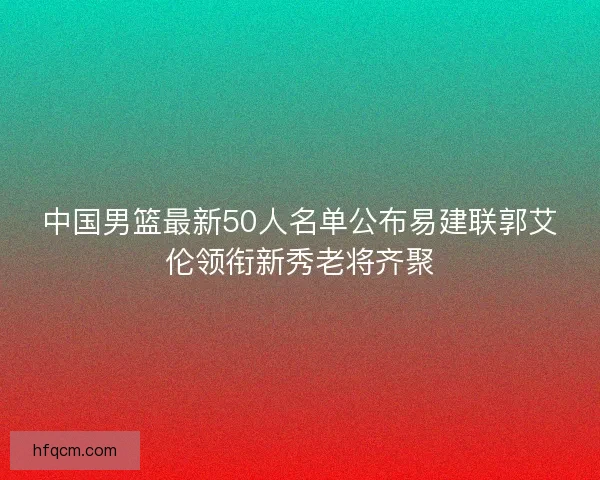 中国男篮最新50人名单公布易建联郭艾伦领衔新秀老将齐聚