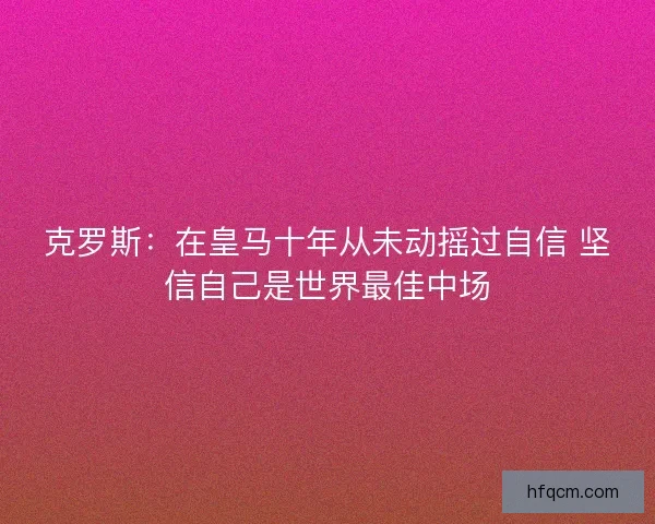 克罗斯：在皇马十年从未动摇过自信 坚信自己是世界最佳中场