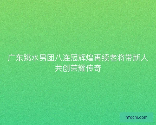广东跳水男团八连冠辉煌再续老将带新人共创荣耀传奇