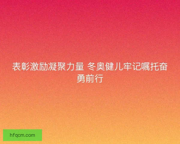 表彰激励凝聚力量 冬奥健儿牢记嘱托奋勇前行