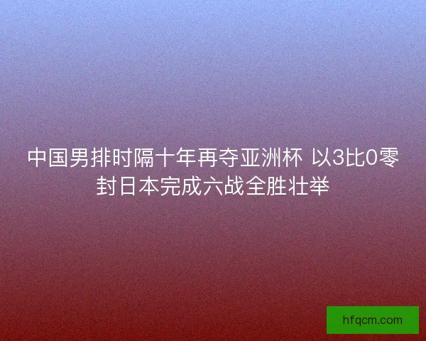 中国男排时隔十年再夺亚洲杯 以3比0零封日本完成六战全胜壮举
